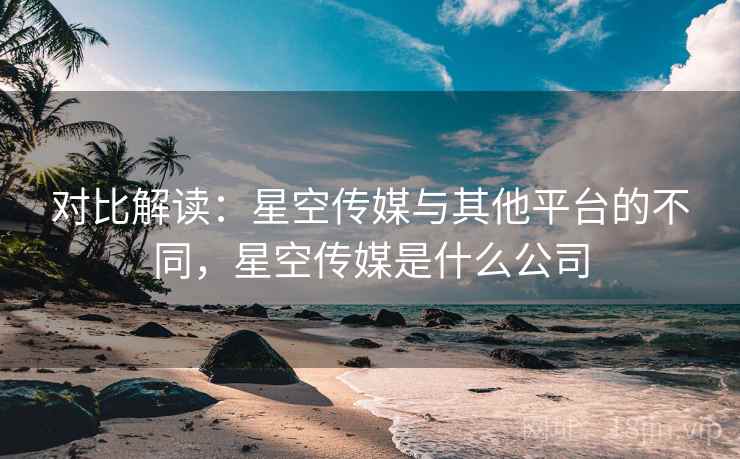 对比解读：星空传媒与其他平台的不同，星空传媒是什么公司  第1张