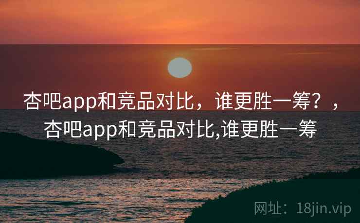 杏吧app和竞品对比，谁更胜一筹？，杏吧app和竞品对比,谁更胜一筹  第1张
