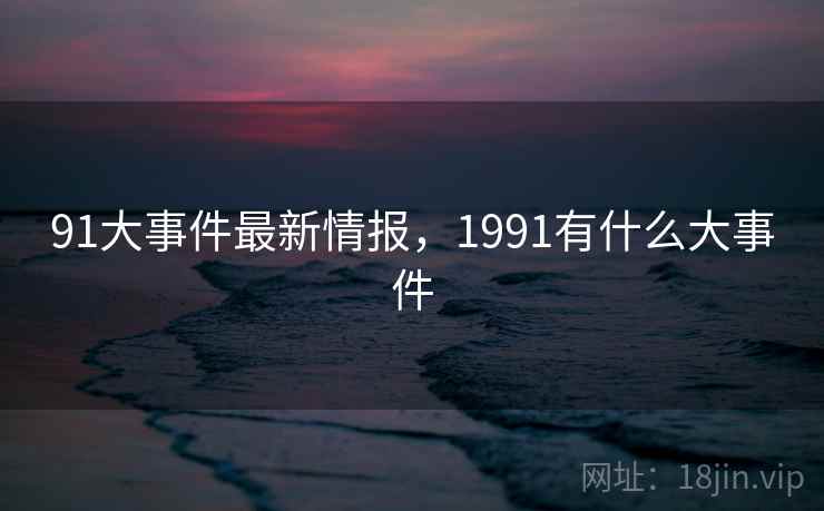 91大事件最新情报，1991有什么大事件  第1张