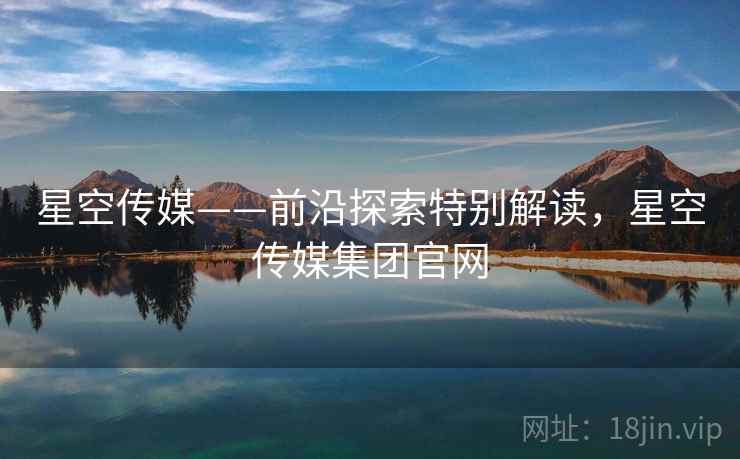 星空传媒——前沿探索特别解读，星空传媒集团官网  第1张