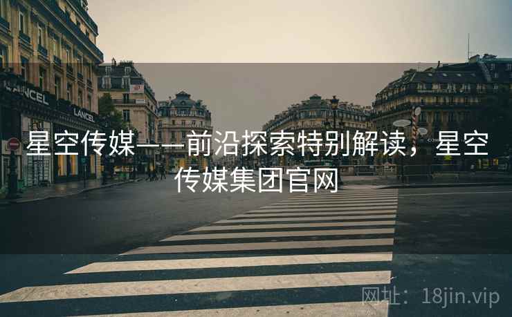 星空传媒——前沿探索特别解读，星空传媒集团官网  第2张